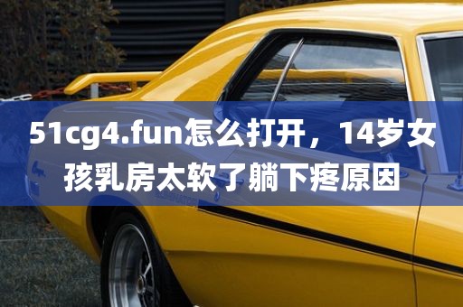 51cg4.fun怎么打开，14岁女孩乳房太软了躺下疼原因