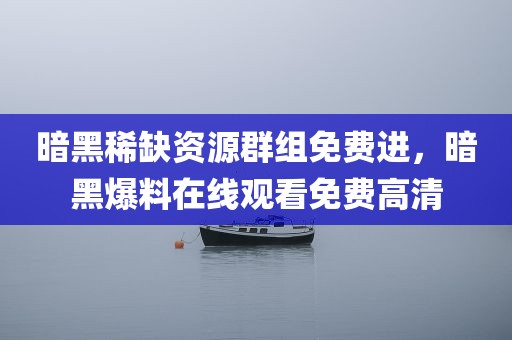 暗黑稀缺资源群组免费进，暗黑爆料在线观看免费高清