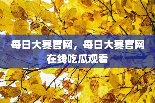 每日大赛官网，每日大赛官网在线吃瓜观看