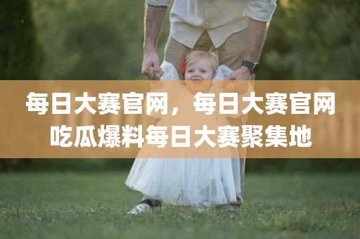每日大赛官网，每日大赛官网吃瓜爆料每日大赛聚集地