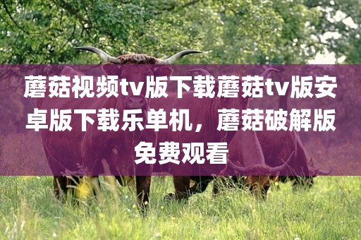 蘑菇视频tv版下载蘑菇tv版安卓版下载乐单机，蘑菇破解版免费观看