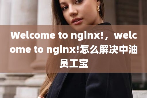 Welcome to nginx!，welcome to nginx!怎么解决中油员工宝