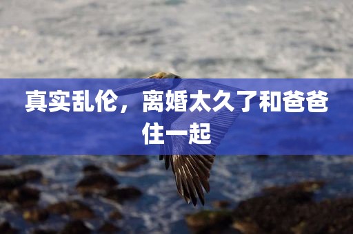 真实乱伦，离婚太久了和爸爸住一起