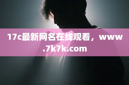 17c最新网名在线观看，www.7k7k.com