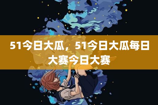 51今日大瓜，51今日大瓜每日大赛今日大赛