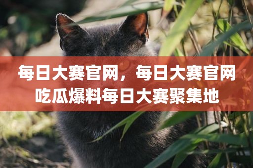 每日大赛官网，每日大赛官网吃瓜爆料每日大赛聚集地