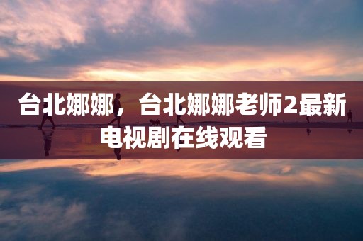 台北娜娜，台北娜娜老师2最新电视剧在线观看