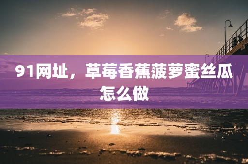 91网址，草莓香蕉菠萝蜜丝瓜怎么做