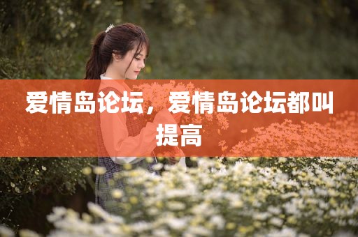 爱情岛论坛，爱情岛论坛都叫提高