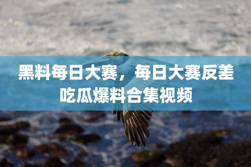 黑料每日大赛，每日大赛反差吃瓜爆料合集视频