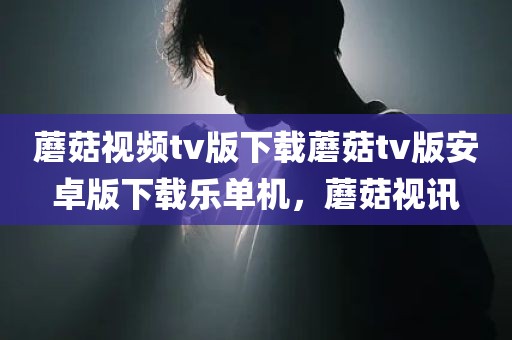 蘑菇视频tv版下载蘑菇tv版安卓版下载乐单机，蘑菇视讯