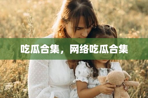 吃瓜合集，网络吃瓜合集
