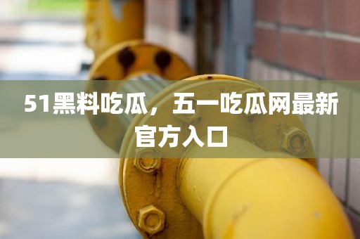 51黑料吃瓜，五一吃瓜网最新官方入口
