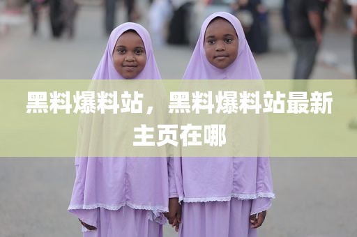 黑料爆料站，黑料爆料站最新主页在哪