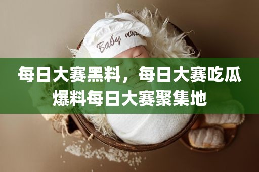 每日大赛黑料，每日大赛吃瓜爆料每日大赛聚集地