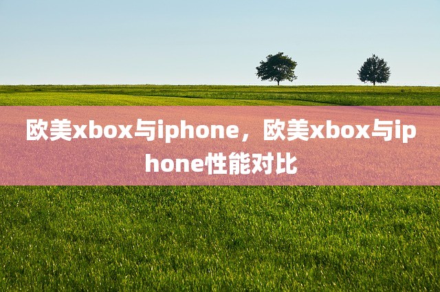 欧美xbox与iphone，欧美xbox与iphone性能对比