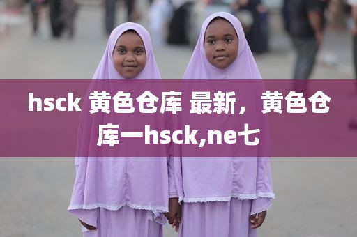 hsck 黄色仓库 最新，黄色仓库一hsck,ne七