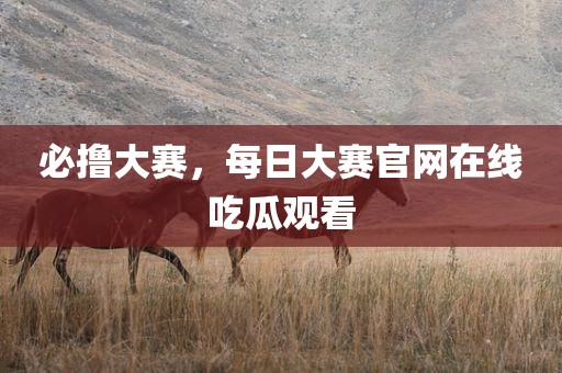 必撸大赛，每日大赛官网在线吃瓜观看
