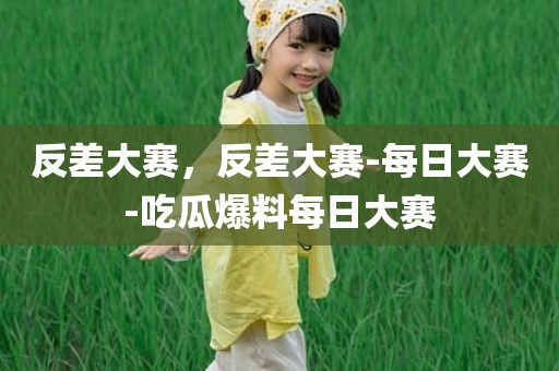 反差大赛，反差大赛-每日大赛-吃瓜爆料每日大赛