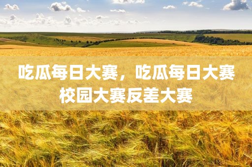 吃瓜每日大赛，吃瓜每日大赛校园大赛反差大赛