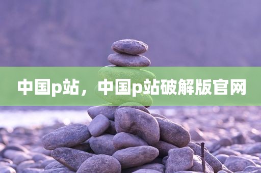 中国p站，中国p站破解版官网