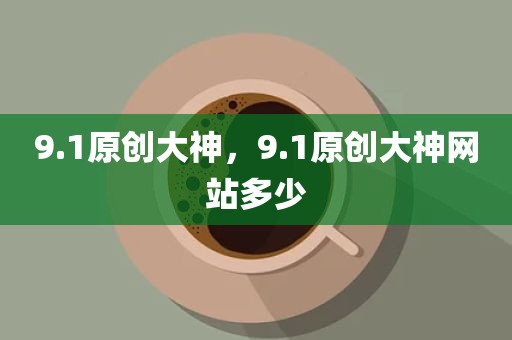 9.1原创大神，9.1原创大神网站多少