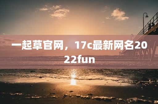 一起草官网，17c最新网名2022fun