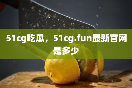 51cg吃瓜，51cg.fun最新官网是多少