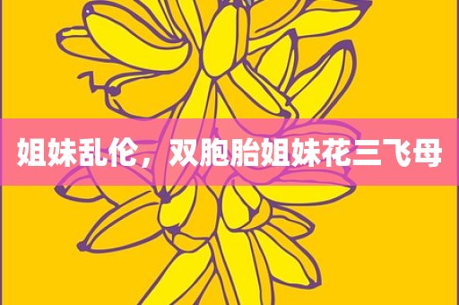 姐妹乱伦，双胞胎姐妹花三飞母