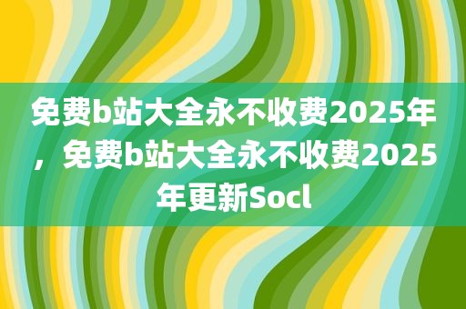 免费b站大全永不收费2025年，免费b站大全永不收费2025年更新Socl