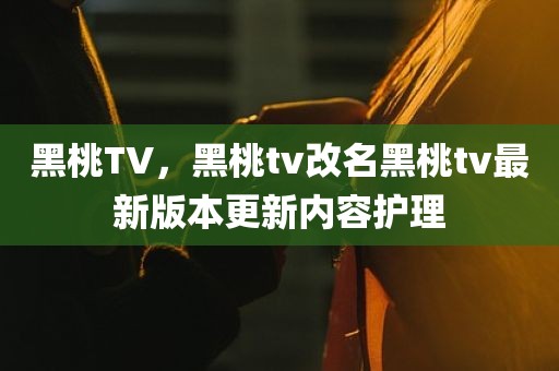 黑桃TV，黑桃tv改名黑桃tv最新版本更新内容护理