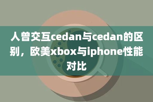 人曾交互cedan与cedan的区别，欧美xbox与iphone性能对比