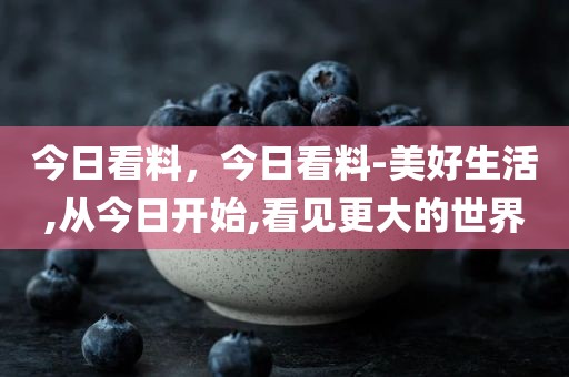 今日看料，今日看料-美好生活,从今日开始,看见更大的世界