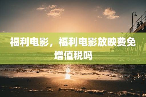 福利电影，福利电影放映费免增值税吗