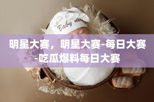 明星大赛，明星大赛-每日大赛-吃瓜爆料每日大赛