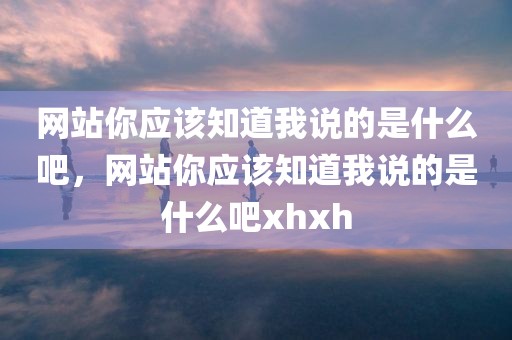 网站你应该知道我说的是什么吧，网站你应该知道我说的是什么吧xhxh
