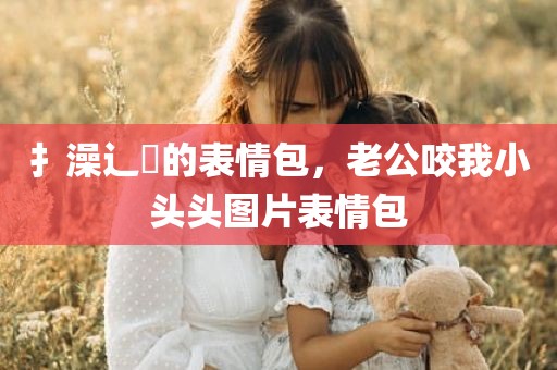 扌澡辶畐的表情包，老公咬我小头头图片表情包
