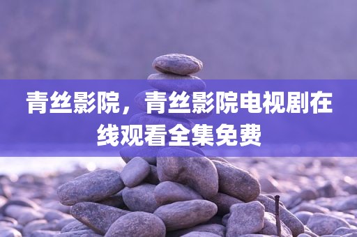 青丝影院，青丝影院电视剧在线观看全集免费