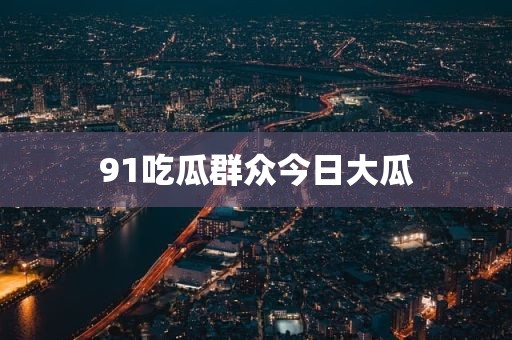 91吃瓜群众今日大瓜