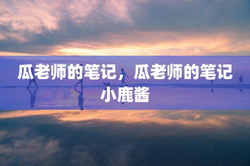 瓜老师的笔记，瓜老师的笔记小鹿酱