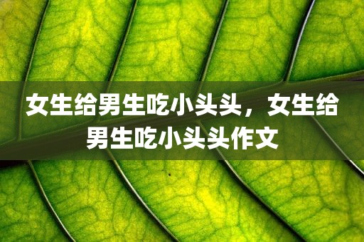 女生给男生吃小头头，女生给男生吃小头头作文