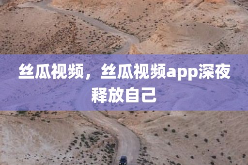 丝瓜视频，丝瓜视频app深夜释放自己