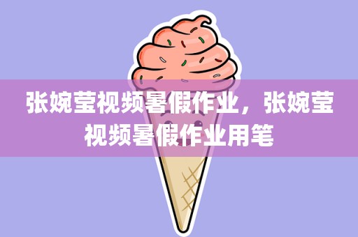 张婉莹视频暑假作业，张婉莹视频暑假作业用笔
