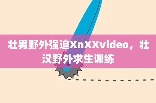 壮男野外强迫XnXXvideo，壮汉野外求生训练