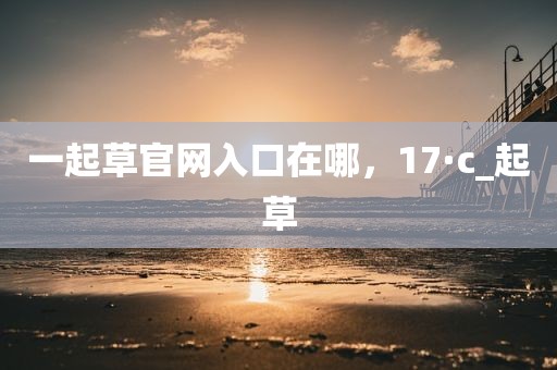 一起草官网入口在哪，17·c_起草