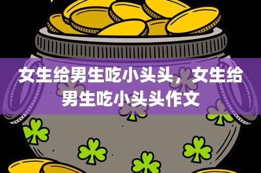 女生给男生吃小头头，女生给男生吃小头头作文