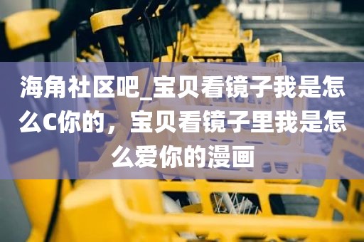海角社区吧_宝贝看镜子我是怎么C你的，宝贝看镜子里我是怎么爱你的漫画