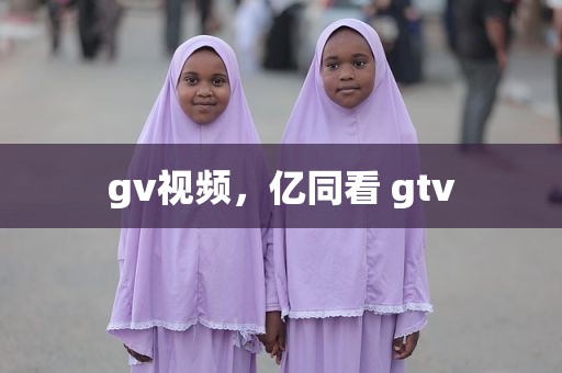 gv视频，亿同看 gtv