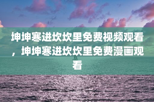 坤坤寒进坎坎里免费视频观看，坤坤寒进坎坎里免费漫画观看