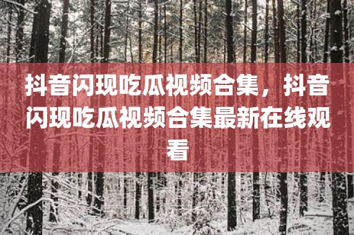 抖音闪现吃瓜视频合集，抖音闪现吃瓜视频合集最新在线观看